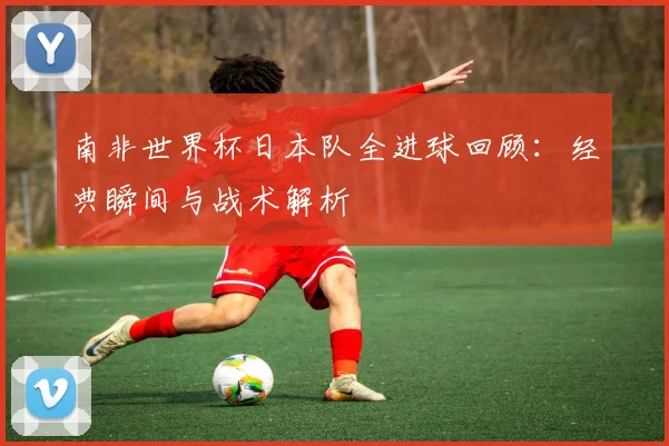 南非世界杯日本队全进球回顾：经典瞬间与战术解析